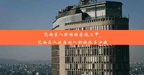 巴南区入职体检医院三甲_巴南区人民医院入职体检多少钱