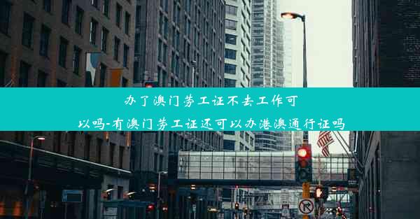 办了澳门劳工证不去工作可以吗-有澳门劳工证还可以办港澳通行证吗