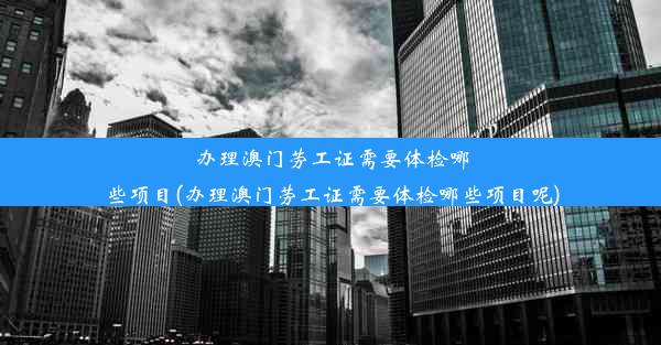 办理澳门劳工证需要体检哪些项目(办理澳门劳工证需要体检哪些项目呢)