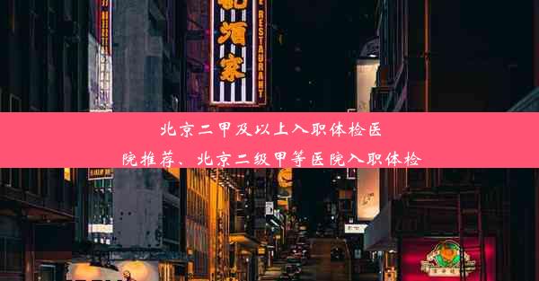 北京二甲及以上入职体检医院推荐、北京二级甲等医院入职体检