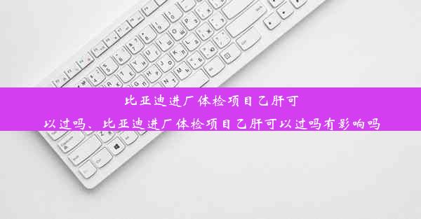 比亚迪进厂体检项目乙肝可以过吗、比亚迪进厂体检项目乙肝可以过吗有影响吗