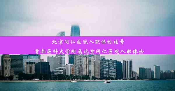 北京同仁医院入职体检挂号_首都医科大学附属北京同仁医院入职体检