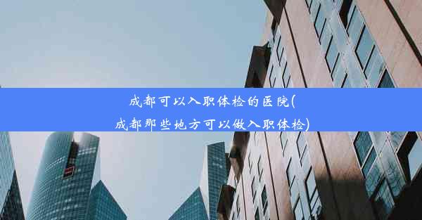 成都可以入职体检的医院(成都那些地方可以做入职体检)