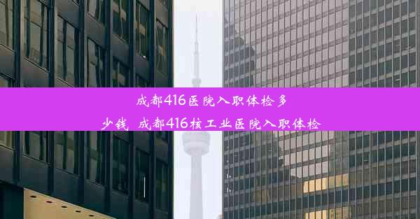 成都416医院入职体检多少钱_成都416核工业医院入职体检