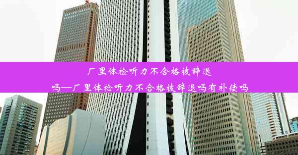 厂里体检听力不合格被辞退吗—厂里体检听力不合格被辞退吗有补偿吗