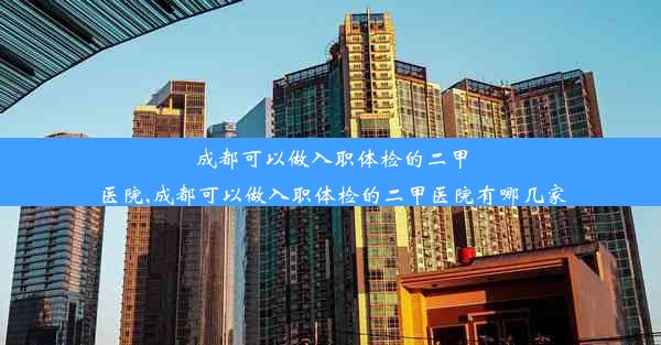 成都可以做入职体检的二甲医院,成都可以做入职体检的二甲医院有哪几家