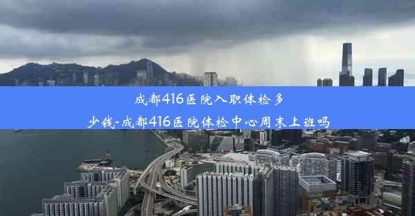 成都416医院入职体检多少钱-成都416医院体检中心周末上班吗