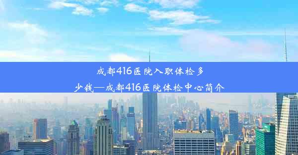 成都416医院入职体检多少钱—成都416医院体检中心简介