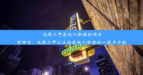 成都二甲医院入职体检项目有哪些、成都二甲以上的医院入职体检一般多少钱