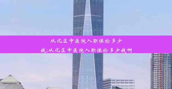 从化区中医院入职体检多少钱;从化区中医院入职体检多少钱啊