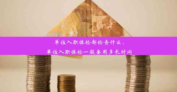 单位入职体检都检查什么、单位入职体检一般要用多长时间