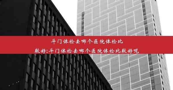 斗门体检去哪个医院体检比较好;斗门体检去哪个医院体检比较好呢