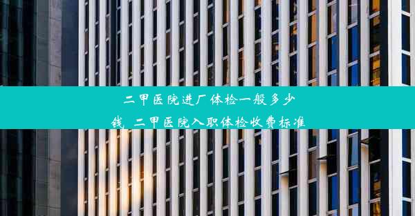 二甲医院进厂体检一般多少钱_二甲医院入职体检收费标准