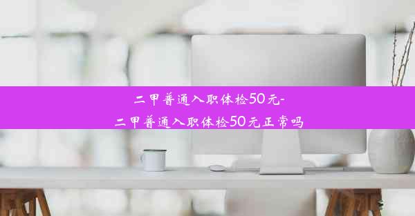 二甲普通入职体检50元-二甲普通入职体检50元正常吗