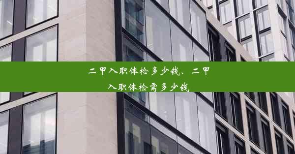 二甲入职体检多少钱、二甲入职体检需多少钱