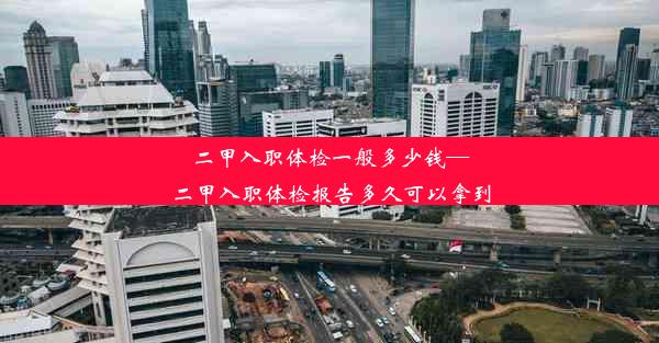 二甲入职体检一般多少钱—二甲入职体检报告多久可以拿到