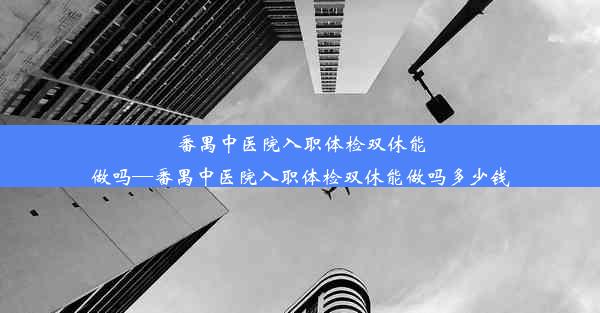 番禺中医院入职体检双休能做吗—番禺中医院入职体检双休能做吗多少钱