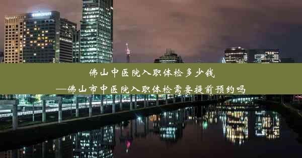 佛山中医院入职体检多少钱—佛山市中医院入职体检需要提前预约吗