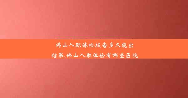 佛山入职体检报告多久能出结果,佛山入职体检有哪些医院