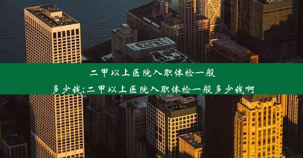 二甲以上医院入职体检一般多少钱;二甲以上医院入职体检一般多少钱啊