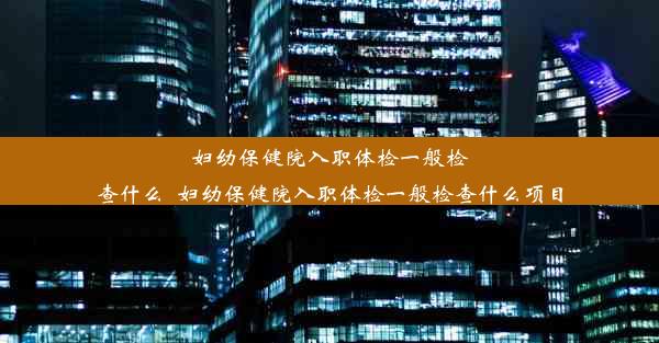 妇幼保健院入职体检一般检查什么_妇幼保健院入职体检一般检查什么项目