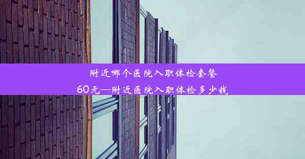 附近哪个医院入职体检套餐60元—附近医院入职体检多少钱