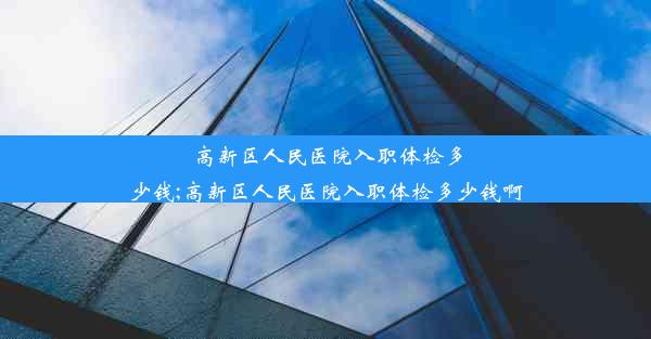 高新区人民医院入职体检多少钱;高新区人民医院入职体检多少钱啊