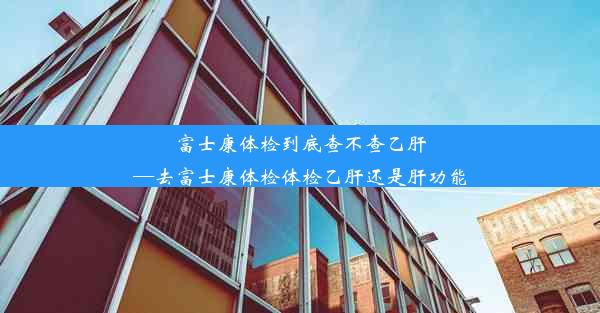 富士康体检到底查不查乙肝—去富士康体检体检乙肝还是肝功能