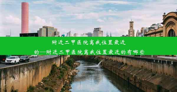 附近二甲医院离我位置最近的—附近二甲医院离我位置最近的有哪些