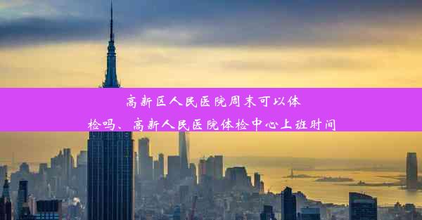 高新区人民医院周末可以体检吗、高新人民医院体检中心上班时间