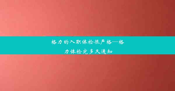 格力的入职体检很严格—格力体检完多久通知