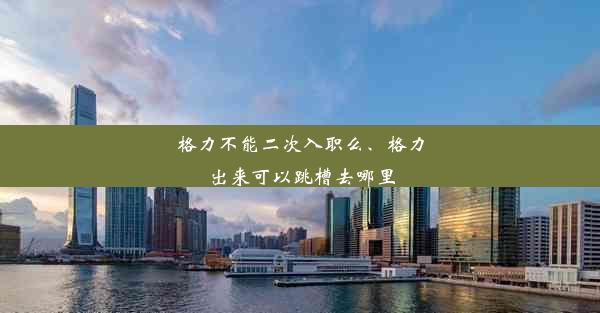 格力不能二次入职么、格力出来可以跳槽去哪里