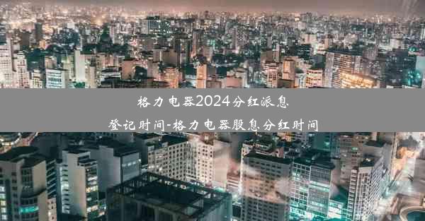 格力电器2024分红派息登记时间-格力电器股息分红时间