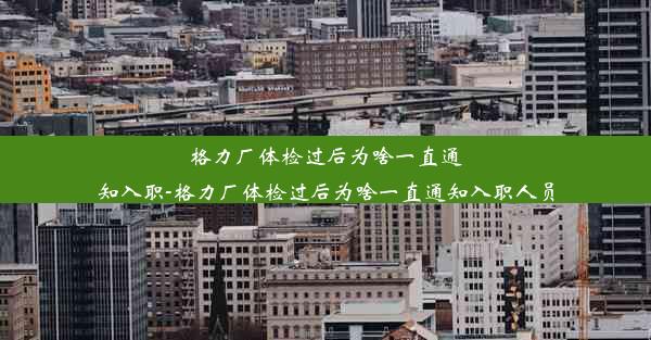 格力厂体检过后为啥一直通知入职-格力厂体检过后为啥一直通知入职人员