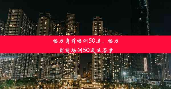 格力岗前培训50道、格力岗前培训50道及答案