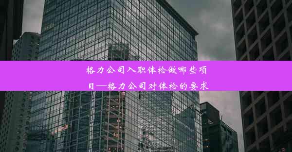 格力公司入职体检做哪些项目—格力公司对体检的要求