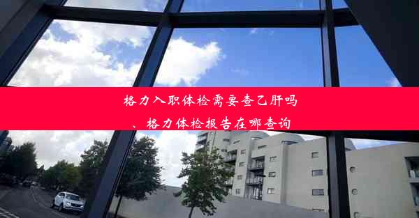 格力入职体检需要查乙肝吗、格力体检报告在哪查询