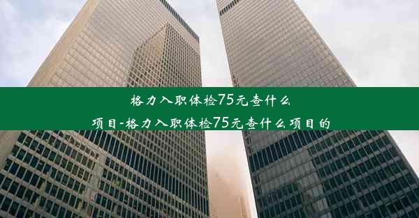 格力入职体检75元查什么项目-格力入职体检75元查什么项目的