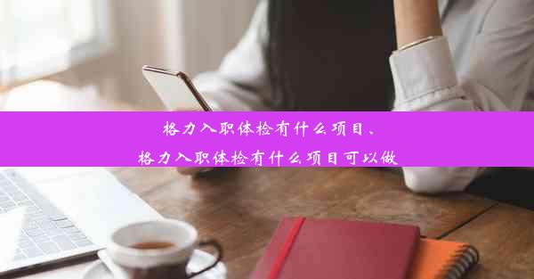 格力入职体检有什么项目、格力入职体检有什么项目可以做