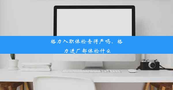 格力入职体检查得严吗、格力进厂都体检什么