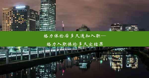 格力体检后多久通知入职—格力入职体检多久出结果