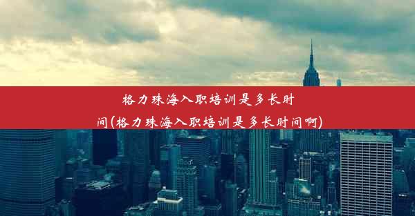 格力珠海入职培训是多长时间(格力珠海入职培训是多长时间啊)