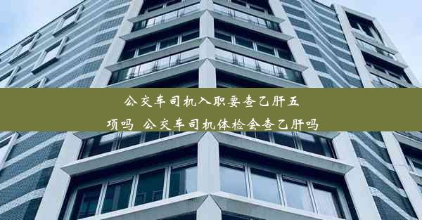 公交车司机入职要查乙肝五项吗_公交车司机体检会查乙肝吗