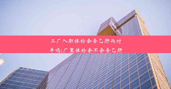 工厂入职体检会查乙肝两对半吗;厂里体检会不会查乙肝