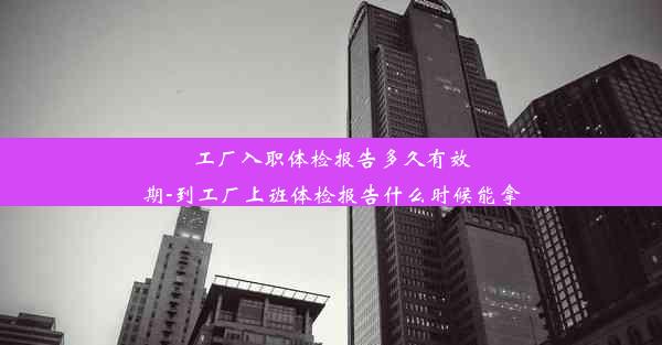 工厂入职体检报告多久有效期-到工厂上班体检报告什么时候能拿