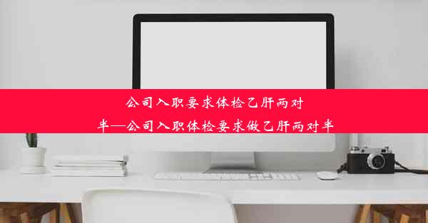 公司入职要求体检乙肝两对半—公司入职体检要求做乙肝两对半