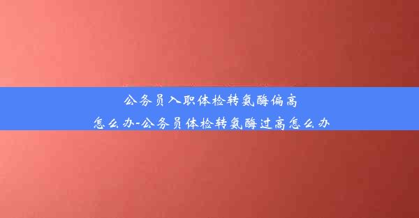 公务员入职体检转氨酶偏高怎么办-公务员体检转氨酶过高怎么办