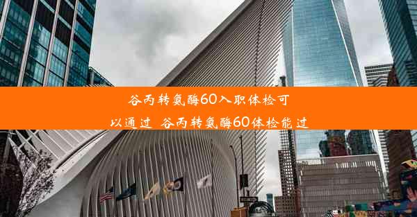 谷丙转氨酶60入职体检可以通过_谷丙转氨酶60体检能过