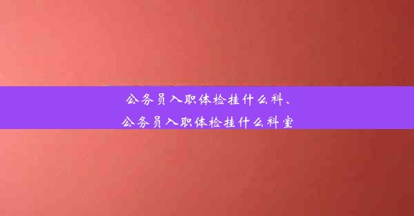 公务员入职体检挂什么科、公务员入职体检挂什么科室