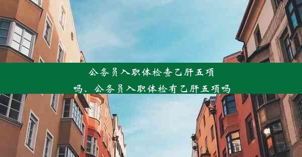 公务员入职体检查乙肝五项吗、公务员入职体检有乙肝五项吗